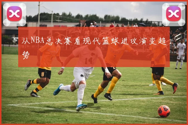 从NBA总决赛看现代篮球进攻演变趋势