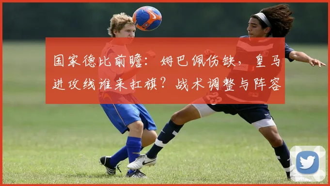 国家德比前瞻:姆巴佩伤缺,皇马进攻线谁来扛旗?战术调整与阵容预测解析