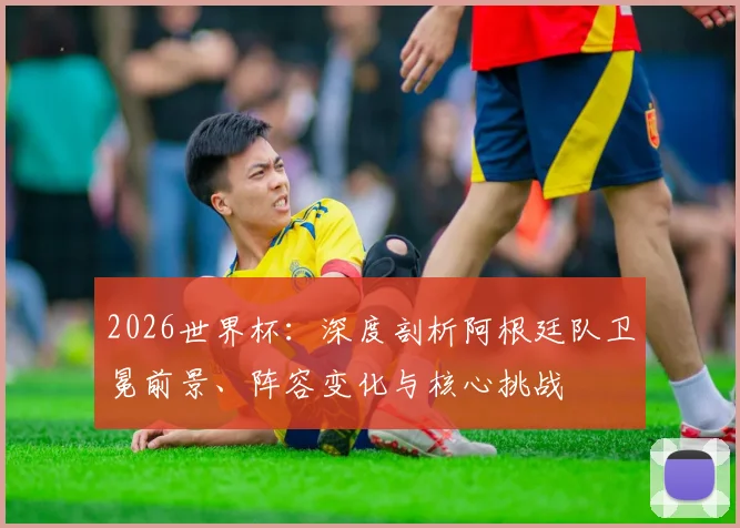 2026世界杯：深度剖析阿根廷队卫冕前景、阵容变化与核心挑战