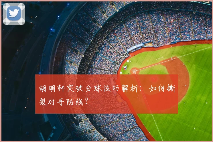 胡明轩突破分球技巧解析：如何撕裂对手防线？