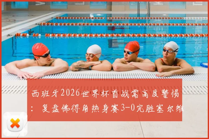 西班牙2026世界杯首战需高度警惕：复盘佛得角热身赛3-0完胜塞尔维亚战术亮点与实战威胁