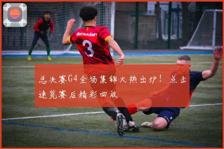 总决赛G4全场集锦火热出炉!点击速览赛后精彩回放