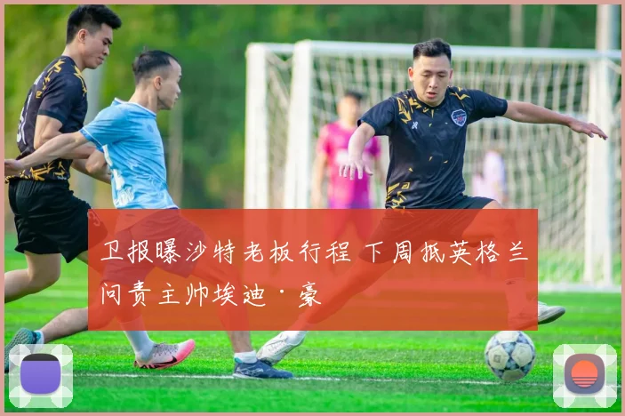 卫报曝沙特老板行程 下周抵英格兰问责主帅埃迪·豪