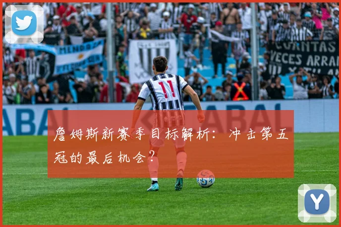 詹姆斯新赛季目标解析:冲击第五冠的最后机会?