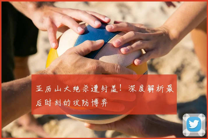 亚历山大绝杀遭封盖！深度解析最后时刻的攻防博弈