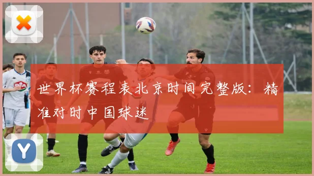世界杯赛程表北京时间完整版：精准对时中国球迷