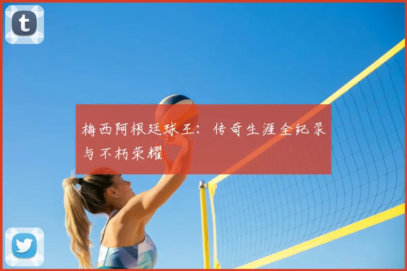 梅西阿根廷球王:传奇生涯全纪录与不朽荣耀