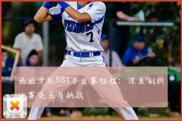 西班牙队NBA季后赛征程：深度剖析比赛亮点与挑战
