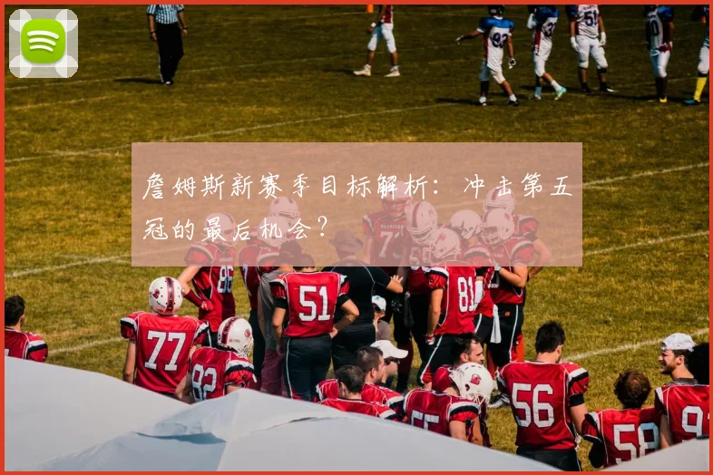 詹姆斯新赛季目标解析:冲击第五冠的最后机会?