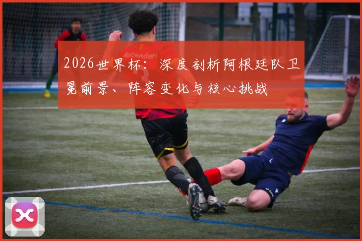 2026世界杯:深度剖析阿根廷队卫冕前景、阵容变化与核心挑战