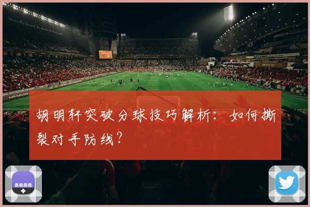 胡明轩突破分球技巧解析：如何撕裂对手防线？