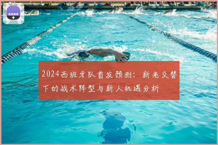 2024西班牙队首发预测:新老交替下的战术阵型与新人机遇分析